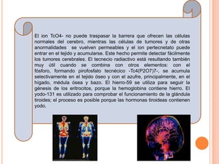 El ion TcO4- no puede traspasar la barrera que ofrecen las células
normales del cerebro, mientras las células de tumores y de otras
anormalidades se vuelven permeables y el ion pertecnetato puede
entrar en el tejido y acumularse. Este hecho permite detectar fácilmente
los tumores cerebrales. El tecnecio radiactivo está resultando también
muy útil cuando se combina con otros elementos: con el
fósforo, formando pirofosfato tecnécico -Tc4(P2O7)7-, se acumula
selectivamente en el tejido óseo y con el azufre, principalmente, en el
hígado, médula ósea y bazo. El hierro-59 se utiliza para seguir la
génesis de los eritrocitos, porque la hemoglobina contiene hierro. El
yodo-131 es utilizado para comprobar el funcionamiento de la glándula
tiroides; el proceso es posible porque las hormonas tiroideas contienen
yodo.
 
