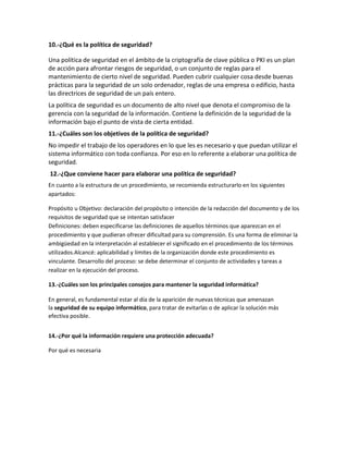 10.-¿Qué es la política de seguridad?
Una política de seguridad en el ámbito de la criptografía de clave pública o PKI es un plan
de acción para afrontar riesgos de seguridad, o un conjunto de reglas para el
mantenimiento de cierto nivel de seguridad. Pueden cubrir cualquier cosa desde buenas
prácticas para la seguridad de un solo ordenador, reglas de una empresa o edificio, hasta
las directrices de seguridad de un país entero.
La política de seguridad es un documento de alto nivel que denota el compromiso de la
gerencia con la seguridad de la información. Contiene la definición de la seguridad de la
información bajo el punto de vista de cierta entidad.
11.-¿Cuáles son los objetivos de la política de seguridad?
No impedir el trabajo de los operadores en lo que les es necesario y que puedan utilizar el
sistema informático con toda confianza. Por eso en lo referente a elaborar una política de
seguridad.
12.-¿Que conviene hacer para elaborar una política de seguridad?
En cuanto a la estructura de un procedimiento, se recomienda estructurarlo en los siguientes
apartados:
Propósito u Objetivo: declaración del propósito o intención de la redacción del documento y de los
requisitos de seguridad que se intentan satisfacer
Definiciones: deben especificarse las definiciones de aquellos términos que aparezcan en el
procedimiento y que pudieran ofrecer dificultad para su comprensión. Es una forma de eliminar la
ambigüedad en la interpretación al establecer el significado en el procedimiento de los términos
utilizados.Alcancé: aplicabilidad y límites de la organización donde este procedimiento es
vinculante. Desarrollo del proceso: se debe determinar el conjunto de actividades y tareas a
realizar en la ejecución del proceso.
13.-¿Cuáles son los principales consejos para mantener la seguridad informática?
En general, es fundamental estar al día de la aparición de nuevas técnicas que amenazan
la seguridad de su equipo informático, para tratar de evitarlas o de aplicar la solución más
efectiva posible.
14.-¿Por qué la información requiere una protección adecuada?
Por qué es necesaria
 