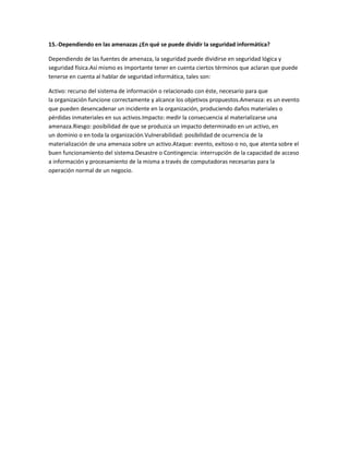 15.-Dependiendo en las amenazas ¿En qué se puede dividir la seguridad informática?
Dependiendo de las fuentes de amenaza, la seguridad puede dividirse en seguridad lógica y
seguridad física.Así mismo es importante tener en cuenta ciertos términos que aclaran que puede
tenerse en cuenta al hablar de seguridad informática, tales son:
Activo: recurso del sistema de información o relacionado con éste, necesario para que
la organización funcione correctamente y alcance los objetivos propuestos.Amenaza: es un evento
que pueden desencadenar un incidente en la organización, produciendo daños materiales o
pérdidas inmateriales en sus activos.Impacto: medir la consecuencia al materializarse una
amenaza.Riesgo: posibilidad de que se produzca un impacto determinado en un activo, en
un dominio o en toda la organización.Vulnerabilidad: posibilidad de ocurrencia de la
materialización de una amenaza sobre un activo.Ataque: evento, exitoso o no, que atenta sobre el
buen funcionamiento del sistema.Desastre o Contingencia: interrupción de la capacidad de acceso
a información y procesamiento de la misma a través de computadoras necesarias para la
operación normal de un negocio.
 