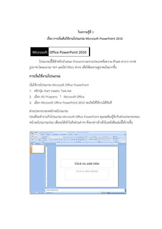 ใบความรู้ที่ 1
เรื่อง การเริ่มต้นใช้งานโปรแกรม Microsoft PowerPoint 2010
โปรแกรมนี้ใช้สำหรับนำเสนอ (Present) ผลงำนประเภทข้อควำม ตัวเลข ตำรำง กรำฟ
รูปภำพ ไดอะแกรม ฯลฯ และใส่ Effect ต่ำงๆ เพื่อให้ผลงำนดูน่ำสนใจมำกขึ้น
การเริ่มใช้งานโปรแกรม
เริ่มใช้งำนโปรแกรม Microsoft Office PowerPoint
1. คลิกปุ่ม Start บนแถบ Task bar
2. เลือก All Programs  Microsoft Office
3. เลือก Microsoft Office PowerPoint 2010 จะเปิดให้ใช้งำนได้ทันที
ส่วนประกอบของหน้ำจอโปรแกรม
ก่อนที่จะทำงำนกับโปรแกรม Microsoft Office PowerPoint คุณจะต้องรู้จักกับส่วนประกอบของ
หน้ำจอโปรแกรมก่อน เพื่อจะได้เข้ำใจถึงส่วนต่ำงๆ ที่จะกล่ำวอ้ำงถึงในหนังสือเล่มนี้ได้ง่ำยขึ้น
Microsoft Office Word 2007Office PowerPoint 2010
 