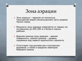 Зона аэрации
O Зона аэрации – верхняя не полностью
насыщенная водой (ненасыщенная) часть разреза
горных пород.
O Мощность зоны аэрации изменяется от первых см
на равнинах до 200–250 м и более в горных
районах.
O Верхняя граница зоны аэрации – земная
поверхность, нижняя граница – уровень
подземных вод первого водоносного горизонта.
O Отсутствует под руслами рек и внутренних
водоемов, а также в пределах акватории
Мирового океана.
 