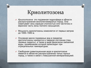 Криолитозона
O Криолитозона это подземная гидросфера в области
распространения многолетнемерзлых пород. Она
охватывает зону аэрации (полностью или частично) и
верхнюю часть зоны полного насыщения.
O Мощность криолитозоны изменяется от первых метров
до 1000–1500 м.
O Основная масса подземных вод в пределах
критолитозоны находится в твердом состоянии (лед,
газовые гидраты), а также в виде физически связанной
воды, промерзание которой происходит при
отрицательных температурах.
O Свободная гравитационная вода в криолитозоне
имеется в областях распространения талых горных
пород, а также в связи с повышенной минерализацией.
 