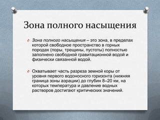 Зона полного насыщения
O Зона полного насыщения – это зона, в пределах
которой свободное пространство в горных
породах (поры, трещины, пустоты) полностью
заполнено свободной гравитационной водой и
физически связанной водой.
O Охватывает часть разреза земной коры от
уровня первого водоносного горизонта (нижняя
граница зоны аэрации) до глубин 8–20 км, на
которых температура и давление водных
растворов достигают критических значений.
 