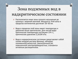 Зона подземных вод в
надкритическом состоянии
O Располагается ниже зоны полного насыщения до
границы с верхней мантией. Мощность этой зоны в
пределах континентов достигает 20–30 км.
O Вода в пределах этой зоны имеет температуру и
давление выше критических. Для чистой воды
критическая температура составляет 374 С,
критическое давление 2,2х104 кПа.
O Вода в надкритическом состоянии представляет собой
газово-жидкий раствор (флюид), обладает
пониженной вязкостью, уменьшенным рН,
повышенной электропроводностью, становится
активным растворителем.
 