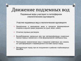 Движение подземных вод
Подземные воды участвуют в литосферном
(геологическом) круговороте.
O Захоронение и связывание воды в процессе формирования
осадков в водной среде (водоемы на суше, моря, океан)
O Отжатие поровых растворов.
O Высвобождение связанных вод при метаморфизации осадочных
горных пород и связанное с этим формирование свободных вод.
O Поглощение океанических вод в пределах рифтовых зон океана,
их трансформация и перемещение в составе горных пород
O Дегидратация пород при их погружении в районах глубоководных
желобов.
Участие подземных вод в геологическом круговороте
 