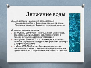 Движение воды
В зоне аэрации – движение парообразной,
просачивающейся и физически связанной воды.
Переходы из одного фазового состояния в другое.
В зоне полного насыщения
O до глубины 300-500 м – система местных потоков,
определяемая рельефом, взаимодействием с
поверхностными водами и атмосферой.
O до глубины 3000-5000 м – система региональных
потоков, определяемая крупными формами рельефа
(морфоструктурами).
O глубже 3000-5000 м – субвертикальные потоки,
связанные с зонами повышенной трещиноватости и
проницаемости, поступлением мантийных флюидов.
 