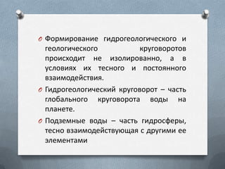 O Формирование гидрогеологического и
геологического круговоротов
происходит не изолированно, а в
условиях их тесного и постоянного
взаимодействия.
O Гидрогеологический круговорот – часть
глобального круговорота воды на
планете.
O Подземные воды – часть гидросферы,
тесно взаимодействующая с другими ее
элементами
 