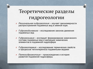 Теоретические разделы
гидрогеологии
O Региональная гидрогеология – изучает закономерности
распространения подземных вод в земной коре.
O Гидрогеодинамика – исследование законов движения
подземных вод
O Гидрогеохимия – исследует формирование химического
состава подземных вод и миграцию химических
элементов в подземной гидросфере
O Гидрогеотермия – исследование термических свойств
и процессов теплопереноса подземными водами
O Палеогидрогеология – происхождение и история
развития подземной гидросферы
 