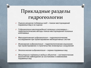 Прикладные разделы
гидрогеологии
O Оценка ресурсов подземных вод – поиски месторождений
подземных вод и их оценка
O Гидрогеология месторождений полезных ископаемых –
гидрогеологические методы поиска месторождений полезных
ископаемых
O Мелиоративнная гидрогеология – гидрогеологические
исследования при проектировании мелиоративных систем
O Инженерная гидрогеология – гидрогеологические изыскания
при проектировании и строительстве инженерных сооружений
O Экологическая гидрогеология – охрана подземных вод
O Мониторинг подземных водных объектов – систематические
многолетние наблюдения за состоянием и изменением
подземных вод
 