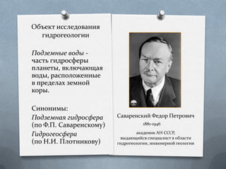 Объект исследования
гидрогеологии
Подземные воды -
часть гидросферы
планеты, включающая
воды, расположенные
в пределах земной
коры.
Синонимы:
Подземная гидросфера
(по Ф.П. Саваренскому)
Гидрогеосфера
(по Н.И. Плотникову)
Саваренский Федор Петрович
1881-1946
академик АН СССР,
выдающийся специалист в области
гидрогеологии, инженерной геологии
 
