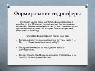 Формирование гидросферы
Основная масса воды (до 90%) сформировалась в
архейскую эру. Согласно другой теории, формирование
первичных (ювенильных) вод происходило равномерно на
протяжении геологической истории Земли со средней
скоростью 0,5 км3/год.
Способы формирования первичных вод:
O Дегазация мантии, взаимодействие летучих газов (H2,
O2) с образованием молекулы Н2О.
O Поступление воды с астероидными телами
(метеоритами).
O Синтез атомов Н и О в верхних слоях атмосферы и их
последующее взаимодействие.
 