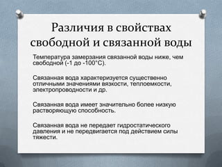 Различия в свойствах
свободной и связанной воды
Температура замерзания связанной воды ниже, чем
свободной (-1 до -100°С).
Связанная вода характеризуется существенно
отличными значениями вязкости, теплоемкости,
электропроводности и др.
Связанная вода имеет значительно более низкую
растворяющую способность.
Связанная вода не передает гидростатического
давления и не передвигается под действием силы
тяжести.
 
