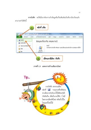 13
การบันทึก จะใชเมื่อเราตองการเก็บขอมูลที่แกไขเพิ่มเติมเปนที่เราเรียบรอยแลว
สามารถทําไดดังนี้
1
2
¤ÅÔ¡·Õè á¿‡Á
àÅ×èÍ¹àÁÒÊàÅ×Í¡ ºÑ¹·Ö¡
¡ÒÃºÑ¹·Ö¡ ÊÒÁÒÃ¶àÅ×Í¡
¤ÅÔ¡·Õè º¹á¶ºà¤Ã×èÍ§Á×Í´‹Ç¹
ËÒ¡µŒÍ§¡ÒÃ·íÒÊíÒà¹ÒäÇŒãËŒàÅ×Í¡¤íÒÊÑè§
ºÑ¹·Ö¡à»š¹ à¾×èÍà¡çº§Ò¹äÇŒÍÕ¡ 1 ä¿Å
â´Â¡ÒÃà»ÅÕèÂ¹ª×èÍãËÁ‹ ËÃ×Íà¡çºäÇŒã¹
â¿Åà´ÍÃãËÁ‹¡çä´Œ
Tip…
ภาพที่ 1.9 แสดงการสรางแฟมงานใหม
 