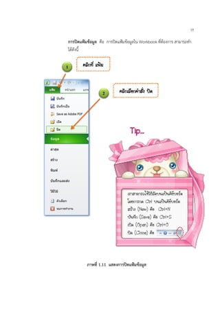 15
การปดแฟมขอมูล คือ การปดแฟมขอมูลใน Workbook ที่ตองการ สามารถทํา
ไดดังนี้
1 ¤ÅÔ¡·Õè á¿‡Á
2 ¤ÅÔ¡àÅ×Í¡¤íÒÊÑè§ »´
ภาพที่ 1.11 แสดงการปดแฟมขอมูล
àÃÒÊÒÁÒÃ¶ãªŒÇÔ¸ÕÅÑ´º¹á»‡¹¤ÕÂºÍÃ´
â´Â¡ÒÃ¡´ Ctrl º¹á»‡¹¤ÕÂºÍÃ´
ÊÃŒÒ§ (New) ¤×Í Ctrl+N
ºÑ¹·Ö¡ (Save) ¤×Í Ctrl+S
à»´ (Open) ¤×Í Ctrl+O
»´ (Close) ¤×Í
Tip…
 