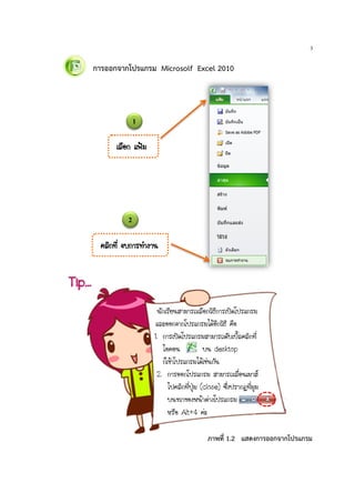 3
การออกจากโปรแกรม Microsolf Excel 2010
Tip…
¹Ñ¡àÃÕÂ¹ÊÒÁÒÃ¶àÅ×Í¡ÇÔ¸Õ¡ÒÃà»´â»Ãá¡ÃÁ
áÅÐÍÍ¡¨Ò¡â»Ãá¡ÃÁä´ŒÍÕ¡ÇÔ¸Õ ¤×Í
1. ¡ÒÃà»´â»Ãá¡ÃÁÊÒÁÒÃ¶´ÑºàºÔéÅ¤ÅÔ¡·Õè
äÍ¤Í¹ º¹ desktop
¡çà¢ŒÒâ»Ãá¡ÃÁä´Œàª‹¹¡Ñ¹
2. ¡ÒÃÍÍ¡â»Ãá¡ÃÁ ÊÒÁÒÃ¶àÅ×èÍ¹àÁÒÊ
ä»¤ÅÔ¡·Õè»Ø†Á (close) «Öè§»ÃÒ¡¯·ÕèÁØÁ
º¹¢ÇÒ¢Í§Ë¹ŒÒµ‹Ò§â»Ãá¡ÃÁ
ËÃ×Í Alt+4 ¤‹Ð
¤ÅÔ¡·Õè ¨º¡ÒÃ·íÒ§Ò¹
àÅ×Í¡ á¿‡Á
ภาพที่ 1.2 แสดงการออกจากโปรแกรม
1
2
 