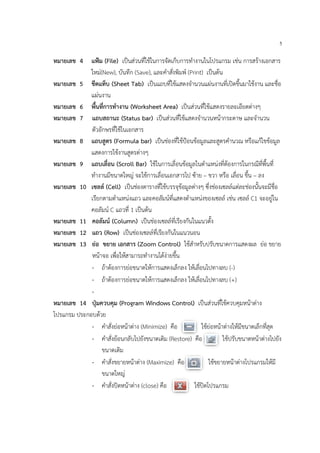 5
หมายเลข 4 แฟม (File) เปนสวนที่ใชในการจัดเก็บการทํางานในโปรแกรม เชน การสรางเอกสาร
ใหม(New), บันทึก (Save), และคําสั่งพิมพ (Print) เปนตน
หมายเลข 5 ชีตแท็บ (Sheet Tab) เปนแถบที่ใชแสดงจํานวนแผนงานที่เปดขึ้นมาใชงาน และชื่อ
แผนงาน
หมายเลข 6 พื้นที่การทํางาน (Worksheet Area) เปนสวนที่ใชแสดงรายละเอียดตางๆ
หมายเลข 7 แถบสถานะ (Status bar) เปนสวนที่ใชแสดงจํานวนหนากระดาษ และจํานวน
ตัวอักษรที่ใชในเอกสาร
หมายเลข 8 แถบสูตร (Formula bar) เปนชองที่ใชปอนขอมูลและสูตรคํานวณ หรือแกไขขอมูล
แสดงการใชงานสูตรตางๆ
หมายเลข 9 แถบเลื่อน (Scroll Bar) ใชในการเลื่อนขอมูลในตําแหนงที่ตองการในกรณีที่พื้นที่
ทํางานมีขนาดใหญ จะใชการเลื่อนเอกสารไป ซาย – ขวา หรือ เลื่อน ขึ้น – ลง
หมายเลข 10 เซลล (Cell) เปนชองตารางที่ใชบรรจุขอมูลตางๆ ซึ่งชองเซลลแตละชองนั้นจะมีชื่อ
เรียกตามตําแหนงแถว และคอลัมนที่แสดงตําแหนงของเซลล เชน เซลล C1 จะอยูใน
คอลัมน C แถวที่ 1 เปนตน
หมายเลข 11 คอลัมน (Column) เปนชองเซลลที่เรียงกันในแนวตั้ง
หมายเลข 12 แถว (Row) เปนชองเซลลที่เรียงกันในแนวนอน
หมายเลข 13 ยอ ขยาย เอกสาร (Zoom Control) ใชสําหรับปรับขนาดการแสดงผล ยอ ขยาย
หนาจอ เพื่อใหสามารถทํางานไดงายขึ้น
- ถาตองการยอขนาดใหการแสดงเล็กลง ใหเลื่อนไปทางลบ (-)
- ถาตองการยอขนาดใหการแสดงเล็กลง ใหเลื่อนไปทางลบ (+)
-
หมายเลข 14 ปุมควบคุม (Program Windows Control) เปนสวนที่ใชควบคุมหนาตาง
โปรแกรม ประกอบดวย
- คําสั่งยอหนาตาง (Minimize) คือ ใชยอหนาตางใหมีขนาดเล็กที่สุด
- คําสั่งยอนกลับไปยังขนาดเดิม (Restore) คือ ใชปรับขนาดหนาตางไปยัง
ขนาดเดิม
- คําสั่งขยายหนาตาง (Maximize) คือ ใชขยายหนาตางโปรแกรมใหมี
ขนาดใหญ
- คําสั่งปดหนาตาง (close) คือ ใชปดโปรแกรม
 