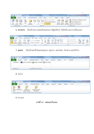 7
6. ตรวจทาน เปนหนาของการแสดงลักษณะของการพิสูจนอักษร ขอคิดเห็น และการเปลี่ยนแปลง
7. มุมมอง เปนหนาแสดงลักษณะของมุมมอง สมุดงาน แสดง/ซอน ยอ/ขยาย และหนาตาง
8. Add-In
9. Acrobat
ภาพที่ 1.4 แสดงแถบริบบอน
 