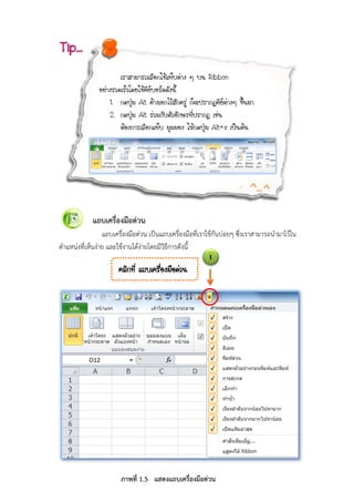 8
แถบเครื่องมือดวน
แถบเครื่องมือดวน เปนแถบเครื่องมือที่เราใชกันบอยๆ ซึ่งเราสามารถนํามาไวใน
ตําแหนงที่เห็นงาย และใชงานไดงายโดยมีวิธีการดังนี้
àÃÒÊÒÁÒÃ¶àÅ×Í¡ãªŒá·çºµ‹Ò§ æ º¹ Ribbon
ÍÂ‹Ò§ÃÇ´àÃçÇâ´ÂãªŒ¤ÕÂºÍÃ´´Ñ§¹Õé
1. ¡´»Ø†Á Alt ¤ŒÒ§àÍ¡äÇŒÊÑ¡¤ÃÙ‹ ¡ç¨Ð»ÃÒ¡¯¤ÕÂµ‹Ò§æ ¢Öé¹ÁÒ
2. ¡´»Ø†Á Alt Ã‹ÇÁ¡ÑºµÑÇÍÑ¡ÉÃ·Õè»ÃÒ¡¯ àª‹¹
µŒÍ§¡ÒÃàÅ×Í¡á·çº ÁØÁÁÍ§ ãËŒ¡´»Ø†Á Alt+§ à»š¹µŒ¹
Tip…
1
¤ÅÔ¡·Õè á¶ºà¤Ã×èÍ§Á×Í´‹Ç¹
ภาพที่ 1.5 แสดงแถบเครื่องมือดวน
 