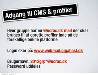 Adgang til CMS & profiler
Hver gruppe har en @ucrac.dk mail der skal
bruges til at oprette proﬁler inde på de
forskellige online platforme
Login sker på: www.webmail.gigahost.dk
Brugernavn: 2013grp*@ucrac.dk
Password uddeles
onsdag den 11. september 13
 