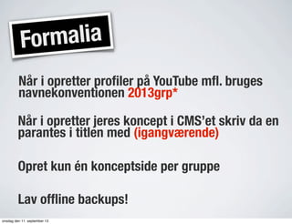 Formalia
Når i opretter proﬁler på YouTube mﬂ. bruges
navnekonventionen 2013grp*
Når i opretter jeres koncept i CMS’et skriv da en
parantes i titlen med (igangværende)
Opret kun én konceptside per gruppe
Lav ofﬂine backups!
onsdag den 11. september 13
 