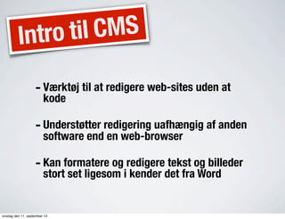 Intro til CMS
- Værktøj til at redigere web-sites uden at
kode
- Understøtter redigering uafhængig af anden
software end en web-browser
- Kan formatere og redigere tekst og billeder
stort set ligesom i kender det fra Word
onsdag den 11. september 13
 