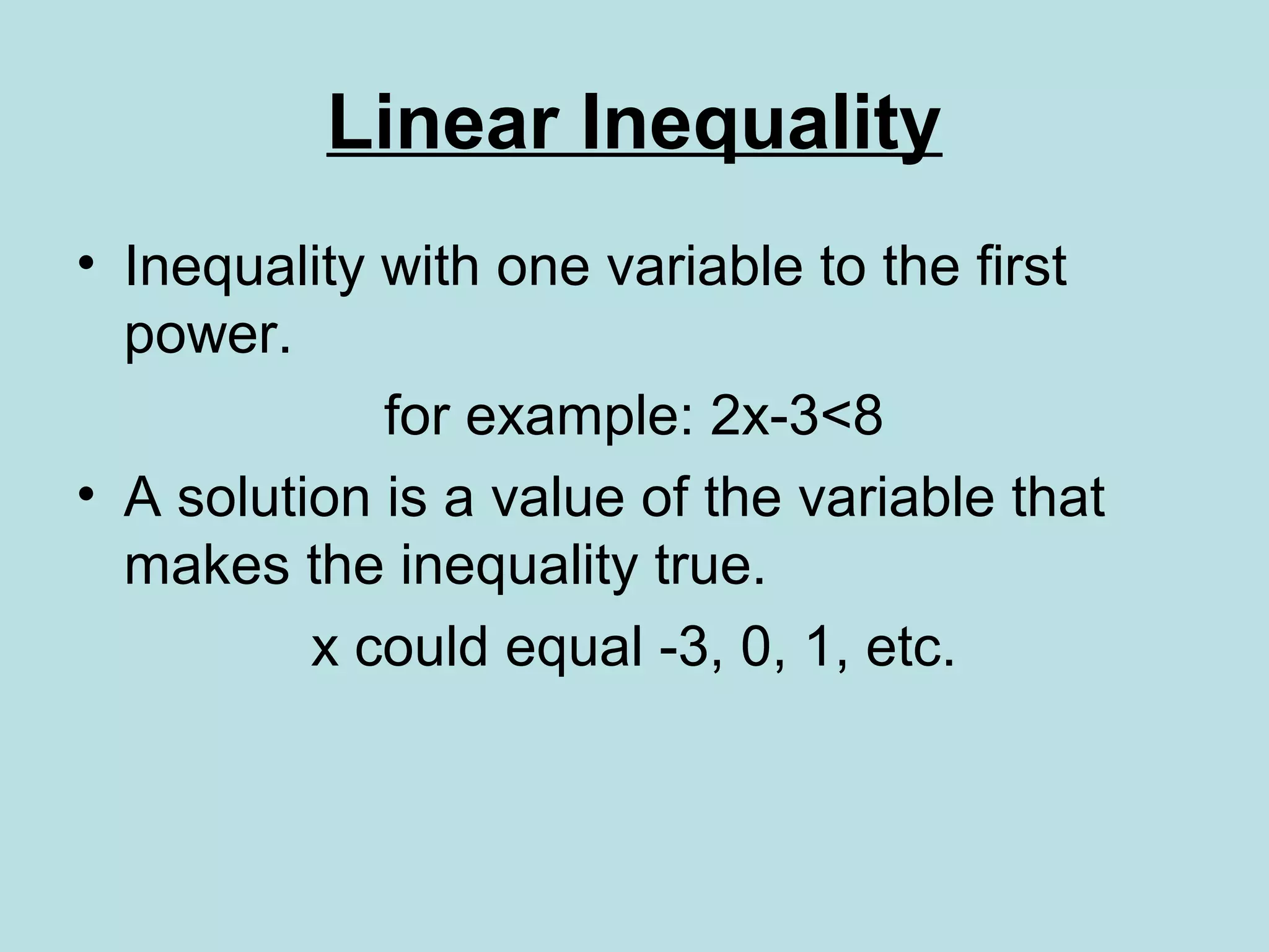 Linear Inequality
• Inequality with one variable to the first
power.
for example: 2x-3<8
• A solution is a value of the variable that
makes the inequality true.
x could equal -3, 0, 1, etc.
