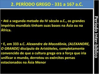 • Até a segunda metade do IV século a.C., os grandes
impérios mundiais tinham suas bases na Ásia ou na
África.
• E, em 333 a.C. Alexandre da Macedônia, (ALEXANDRE,
O GRANDE) discípulo de Aristóteles, completamente
convencido de que a cultura grega era a força que iria
unificar o mundo, derrotou os exércitos persas
estacionados na Ásia Menor
2. PERÍODO GREGO - 331 a 167 a.C.
PeríodoInter-bíblico
 