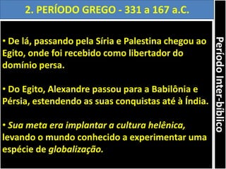 • De lá, passando pela Síria e Palestina chegou ao
Egito, onde foi recebido como libertador do
domínio persa.
• Do Egito, Alexandre passou para a Babilônia e
Pérsia, estendendo as suas conquistas até à Índia.
• Sua meta era implantar a cultura helênica,
levando o mundo conhecido a experimentar uma
espécie de globalização.
2. PERÍODO GREGO - 331 a 167 a.C.
PeríodoInter-bíblico
 