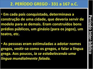 • Em cada país conquistado, determinava a
construção de uma cidade, que deveria servir de
modelo para as demais. Eram construídos bons
prédios públicos, um ginásio (para os jogos), um
teatro, etc.
• As pessoas eram estimuladas a adotar nomes
gregos, vestir-se como os gregos, e falar a língua
grega. Aos poucos, ia se estabelecendo uma
língua mundialmente falada.
2. PERÍODO GREGO - 331 a 167 a.C.
PeríodoInter-bíblico
 