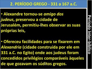 • Alexandre tornou-se amigo dos
judeus, preservou a cidade de
Jerusalém, permitiu-lhes observar as suas
próprias leis,
• Ofereceu facilidades para se fixarem em
Alexandria (cidade construída por ele em
331 a.C. no Egito) onde aos judeus foram
concedidos privilégios comparáveis àqueles
de que gozavam os súditos gregos.
2. PERÍODO GREGO - 331 a 167 a.C.
PeríodoInter-bíblico
 