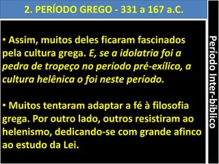 • Assim, muitos deles ficaram fascinados
pela cultura grega. E, se a idolatria foi a
pedra de tropeço no período pré-exílico, a
cultura helênica o foi neste período.
• Muitos tentaram adaptar a fé à filosofia
grega. Por outro lado, outros resistiram ao
helenismo, dedicando-se com grande afinco
ao estudo da Lei.
2. PERÍODO GREGO - 331 a 167 a.C.
PeríodoInter-bíblico
 