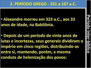 • Alexandre morreu em 323 a.C., aos 33
anos de idade, na Babilônia.
• Depois de um período de vinte anos de
lutas e incertezas, seus generais dividiram o
império em cinco regiões, distribuindo-as
entre si, mantendo, porém, a mesma
conduta de helenização dos povos:
2. PERÍODO GREGO - 331 a 167 a.C.
PeríodoInter-bíblico
 