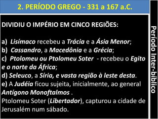 DIVIDIU O IMPÉRIO EM CINCO REGIÕES:
a) Lisímaco recebeu a Trácia e a Ásia Menor;
b) Cassandro, a Macedônia e a Grécia;
c) Ptolomeu ou Ptolomeu Soter - recebeu o Egito
e o norte da África;
d) Seleuco, a Síria, e vasta região à leste desta.
e) A Judéia ficou sujeita, inicialmente, ao general
Antígono Monoftalmos .
Ptolomeu Soter (Libertador), capturou a cidade de
Jerusalém num sábado.
2. PERÍODO GREGO - 331 a 167 a.C.
PeríodoInter-bíblico
 