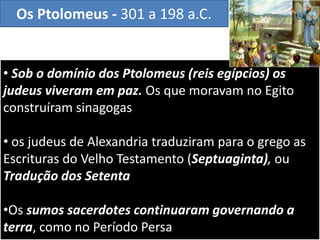 • Sob o domínio dos Ptolomeus (reis egípcios) os
judeus viveram em paz. Os que moravam no Egito
construíram sinagogas
• os judeus de Alexandria traduziram para o grego as
Escrituras do Velho Testamento (Septuaginta), ou
Tradução dos Setenta
•Os sumos sacerdotes continuaram governando a
terra, como no Período Persa
Os Ptolomeus - 301 a 198 a.C.
 