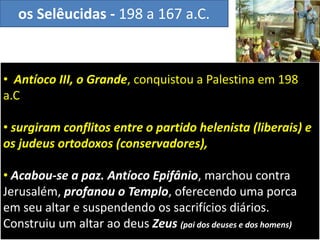 • Antíoco III, o Grande, conquistou a Palestina em 198
a.C
• surgiram conflitos entre o partido helenista (liberais) e
os judeus ortodoxos (conservadores),
• Acabou-se a paz. Antíoco Epifânio, marchou contra
Jerusalém, profanou o Templo, oferecendo uma porca
em seu altar e suspendendo os sacrifícios diários.
Construiu um altar ao deus Zeus (pai dos deuses e dos homens)
os Selêucidas - 198 a 167 a.C.
 