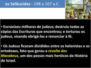 • Escravizou milhares de judeus; destruiu todas as
cópias das Escrituras que encontrou; e torturou os
judeus, visando obrigá-los a renunciar à fé.
• Os Judeus ficaram divididos entre os helenistas e os
ortodoxos, fato que gerou a revolta dos
Macabeus, um dos passos mais heróicos da História
de Israel.
os Selêucidas - 198 a 167 a.C.
 