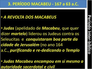 • A REVOLTA DOS MACABEUS
• Judas (apelidado de Macabeu, que quer
dizer martelo) liderou os Judeus contra os
Seleucitas e conquistaram boa parte da
cidade de Jerusalém (no ano 164
a.C., purificando e re-dedicando o Templo
• Judas Macabeu encampou em si mesmo a
autoridade sacerdotal e civil
3. PERÍODO MACABEU - 167 a 63 a.C.
PeríodoInter-bíblico
 