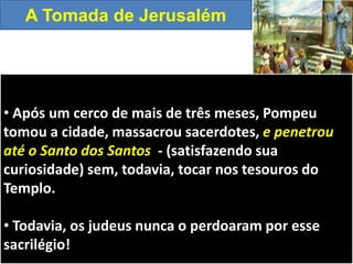 • Após um cerco de mais de três meses, Pompeu
tomou a cidade, massacrou sacerdotes, e penetrou
até o Santo dos Santos - (satisfazendo sua
curiosidade) sem, todavia, tocar nos tesouros do
Templo.
• Todavia, os judeus nunca o perdoaram por esse
sacrilégio!
A Tomada de Jerusalém
 