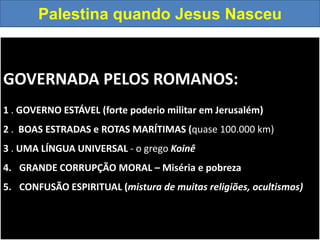 GOVERNADA PELOS ROMANOS:
1 . GOVERNO ESTÁVEL (forte poderio militar em Jerusalém)
2 . BOAS ESTRADAS e ROTAS MARÍTIMAS (quase 100.000 km)
3 . UMA LÍNGUA UNIVERSAL - o grego Koinê
4. GRANDE CORRUPÇÃO MORAL – Miséria e pobreza
5. CONFUSÃO ESPIRITUAL (mistura de muitas religiões, ocultismos)
Palestina quando Jesus Nasceu
 