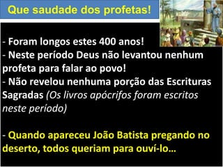 - Foram longos estes 400 anos!
- Neste período Deus não levantou nenhum
profeta para falar ao povo!
- Não revelou nenhuma porção das Escrituras
Sagradas (Os livros apócrifos foram escritos
neste período)
- Quando apareceu João Batista pregando no
deserto, todos queriam para ouví-lo…
Que saudade dos profetas!
 