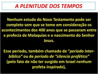 Nenhum estudo do Novo Testamento pode ser
completo sem que se tome em consideração os
acontecimentos dos 400 anos que se passaram entre
a profecia de Malaquias e o nascimento do Senhor
Jesus.
Esse período, também chamado de “período inter-
bíblico” ou de período de “silencio profético”
(pelo fato de não ter surgido em Israel nenhum
profeta inspirado),
A PLENITUDE DOS TEMPOS
 