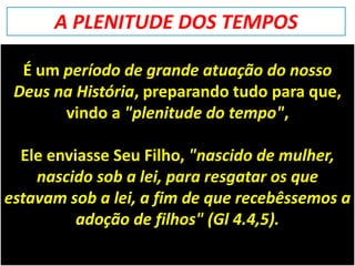 É um período de grande atuação do nosso
Deus na História, preparando tudo para que,
vindo a "plenitude do tempo",
Ele enviasse Seu Filho, "nascido de mulher,
nascido sob a lei, para resgatar os que
estavam sob a lei, a fim de que recebêssemos a
adoção de filhos" (Gl 4.4,5).
A PLENITUDE DOS TEMPOS
 