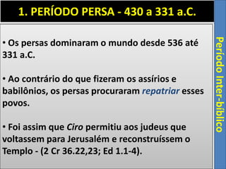 1. PERÍODO PERSA - 430 a 331 a.C.
PeríodoInter-bíblico
• Os persas dominaram o mundo desde 536 até
331 a.C.
• Ao contrário do que fizeram os assírios e
babilônios, os persas procuraram repatriar esses
povos.
• Foi assim que Ciro permitiu aos judeus que
voltassem para Jerusalém e reconstruíssem o
Templo - (2 Cr 36.22,23; Ed 1.1-4).
 