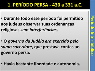 1. PERÍODO PERSA - 430 a 331 a.C.
PeríodoInter-bíblico
• Durante todo esse período foi permitido
aos judeus observar suas ordenanças
religiosas sem interferências.
• O governo da Judéia era exercido pelo
sumo sacerdote, que prestava contas ao
governo persa.
• Havia bastante liberdade e autonomia.
 