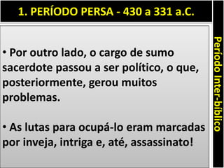 1. PERÍODO PERSA - 430 a 331 a.C.
PeríodoInter-bíblico
• Por outro lado, o cargo de sumo
sacerdote passou a ser político, o que,
posteriormente, gerou muitos
problemas.
• As lutas para ocupá-lo eram marcadas
por inveja, intriga e, até, assassinato!
 