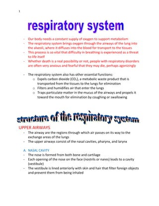 1
- Our body needs a constant supply of oxygen to support metabolism
- The respiratory system brings oxygen through the airways of the lung into
the alveoli, where it diffuses into the blood for transport to the tissues
- This process is so vital that difficulty in breathing is experienced as a threat
to life itself
- Whether death is a real possibility or not, people with respiratory disorders
are often very anxious and fearful that they may die, perhaps agonizingly
- The respiratory system also has other essential functions:
o Expels carbon dioxide (CO2), a metabolic waste product that is
transported from the tissues to the lungs for elimination
o Filters and humidifies air that enter the lungs
o Traps particulate matter in the mucus of the airways and propels it
toward the mouth for elimination by coughing or swallowing
UPPER AIRWAYS
- The airway are the regions through which air passes on its way to the
exchange areas of the lungs
- The upper airways consist of the nasal cavities, pharynx, and larynx
A. NASAL CAVITY
- The nose is formed from both bone and cartilage
- Each opening of the nose on the face (nostrils or nares) leads to a cavity
(vestibule)
- The vestibule is lined anteriorly with skin and hair that filter foreign objects
and prevent them from being inhaled
 