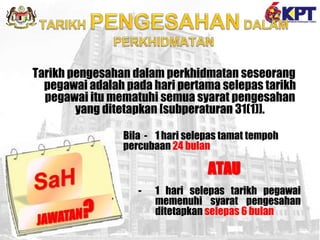 Tarikh pengesahan dalam perkhidmatan seseorang
pegawai adalah pada hari pertama selepas tarikh
pegawai itu mematuhi semua syarat pengesahan
yang ditetapkan [subperaturan 31(1)].
Bila - 1 hari selepas tamat tempoh
percubaan 24 bulan
ATAU
- 1 hari selepas tarikh pegawai
memenuhi syarat pengesahan
ditetapkan selepas 6 bulan
 