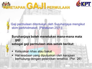 PENETAPAN GAJIPERMULAAN
Gaji permulaan ditentukan oleh Suruhanjaya mengikut
skim perkhidmatan. [Peraturan 25(1)]
Suruhanjaya boleh menetukan mana-mana mata
gaji
sebagai gaji permulaan atas sebab berikut:
 Kelayakan khas atau bakat
 Hal keadaan yang diputuskan oleh kerajaan
berhubung dengan pelantikan tersebut. (Per. 26)
 