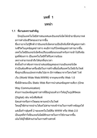 1
บทที่ 1
บทนำ
1.1 ที่มำและควำมสำคัญ
ปัจจุบันเทคโนโลยีสำรสนเทศและอินเทอร์เน็ตได้เข้ำมำมีบทบำทต่
อกำรดำเนินชีวิตของเรำมำกขึ้น
ซึ่งเรำอำจไม่รู้สึกตัวว่ำอินเทอร์เน็ตกลำยเป็นปัจจัยที่สำคัญต่อกำรดำ
รงชีวิตในยุคข้อมูลข่ำวสำร คนมีกำรบริโภคข้อมูลข่ำวสำรมำกขึ้น
เทคโนโลยีอินเทอร์เน็ตจึงเปรียบเสมือนถนนสำหรับกำรเข้ำไปถึงข้อ
มูลที่ต้องกำร เป็นเทคโนโลยีที่ได้รับควำมนิยม
เพรำะสำมำรถเข้ำถึงได้ทุกที่ทุกเวลำ
ดังนั้นถ้ำเรำต้องกำรจะนำเสนอข้อมูลของเรำบนอินเทอร์เน็ต
จำเป็นต้องศึกษำเครื่องมือในกำรสร้ำงสื่อนั่นคือเทคโนโลยีเว็บไซต์
ซึ่งถูกเปลี่ยนแปลงจำกเดิมไปมำก มีกำรพัฒนำจำกโลกเวิลด์ ไวด์
เว็บ (World Wide Web:WWW) จำกยุคแรกคือ Web 1.0
ซึ่งมีลักษณะเป็น Static Web คือกำรนำเสนอข้อมูลทำงเดียว (One
Way Communication)
ด้วยกำรแปลงข้อมูลข่ำวสำรที่มีอยู่รอบตัวเรำให้อยู่ในรูปดิจิตอล
(Digital) เช่น หนังสือพิมพ์
นิตยสำรหรือกำรโฆษณำตำมหน้ำเว็บไซต์
โดยผู้ใช้สำมำรถอ่ำนได้แต่ไม่สำมำรถเข้ำร่วมในกำรสร้ำงข้อมูลได้
แต่เมื่อก้ำวสู่ยุคที่ 2 ของเทคโนโลยีคือ WWW หรือ Web 2.0
เป็นยุคที่ทำให้อินเทอร์เน็ตมีศักยภำพในกำรใช้งำนมำกขึ้น
เน้นให้ผู้ใช้มีส่วนร่วมในกำรสร้ำงสรรค์
 