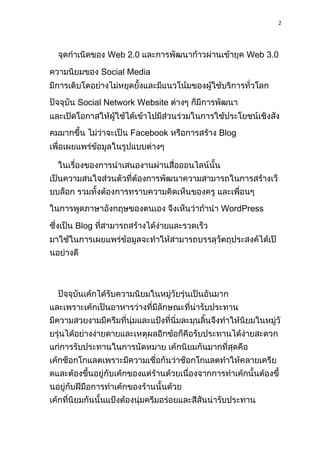 2
จุดกำเนิดของ Web 2.0 และกำรพัฒนำก้ำวผ่ำนเข้ำยุค Web 3.0
ควำมนิยมของ Social Media
มีกำรเติบโตอย่ำงไม่หยุดยั้งและมีแนวโน้มของผู้ใช้บริกำรทั่วโลก
ปัจจุบัน Social Network Website ต่ำงๆ ก็มีกำรพัฒนำ
และเปิดโอกำสให้ผู้ใช้ได้เข้ำไปมีส่วนร่วมในกำรใช้ประโยชน์เชิงสัง
คมมำกขึ้น ไม่ว่ำจะเป็น Facebook หรือกำรสร้ำง Blog
เพื่อเผยแพร่ข้อมูลในรูปแบบต่ำงๆ
ในเรื่องของกำรนำเสนองำนผ่ำนสื่อออนไลน์นั้น
เป็นควำมสนใจส่วนตัวที่ต้องกำรพัฒนำควำมสำมำรถในกำรสร้ำงเว็
บบล็อก รวมทั้งต้องกำรทรำบควำมคิดเห็นของครู และเพื่อนๆ
ในกำรพูดภำษำอังกฤษของตนเอง จึงเห็นว่ำถ้ำนำ WordPress
ซึ่งเป็น Blog ที่สำมำรถสร้ำงได้ง่ำยและรวดเร็ว
มำใช้ในกำรเผยแพร่ข้อมูลจะทำให้สำมำรถบรรลุวัตถุประสงค์ได้เป็
นอย่ำงดี
ปัจจุบันเค้กได้รับควำมนิยมในหมู่วัยรุ่นเป็นอันมำก
และเพรำะเค้กเป็นอำหำรว่ำงที่มีลักษณะที่น่ำรับประทำน
มีควำมสวยงำมมีครีมที่นุ่มและแป้งที่นิ่มละมุนลิ้นจึงทำให้นิยมในหมู่วั
ยรุ่นได้อย่ำงง่ำยดำยและเหตุผลอีกข้อก็คือรับประทำนได้ง่ำยสะดวก
แก่กำรรับประทำนในกำรนัดหมำย เค้กนิยมกันมำกที่สุดคือ
เค้กช็อกโกแลตเพรำะมีควำมเชื่อกันว่ำช็อกโกแลตทำให้คลำยเครีย
ดและต้องขึ้นอยู่กับเค้กของแต่ร้ำนด้วยเนื่องจำกกำรทำเค้กนั้นต้องขึ้
นอยู่กับฝีมือกำรทำเค้กของร้ำนนั้นด้วย
เค้กที่นิยมกันนั้นแป้งต้องนุ่มครีมอร่อยและสีสันน่ำรับประทำน
 